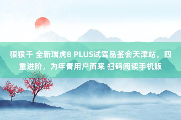 狠狠干 全新瑞虎8 PLUS试驾品鉴会天津站，四重进阶，为年青用户而来 扫码阅读手机版