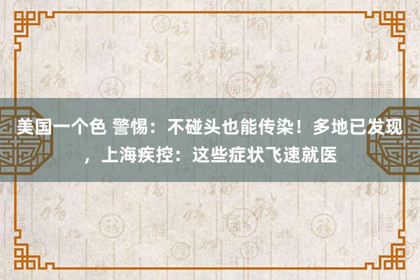 美国一个色 警惕：不碰头也能传染！多地已发现，上海疾控：这些症状飞速就医