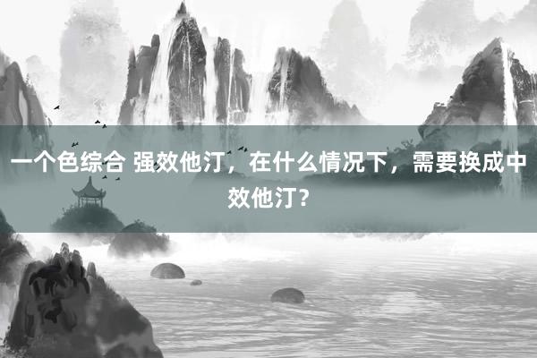 一个色综合 强效他汀，在什么情况下，需要换成中效他汀？