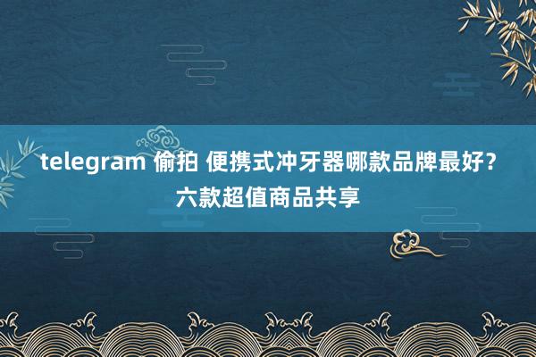 telegram 偷拍 便携式冲牙器哪款品牌最好？六款超值商品共享