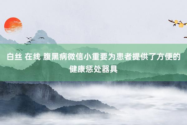 白丝 在线 腹黑病微信小重要为患者提供了方便的健康惩处器具