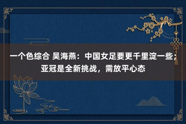 一个色综合 吴海燕：中国女足要更千里淀一些；亚冠是全新挑战，需放平心态