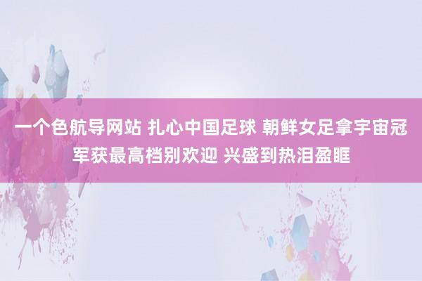 一个色航导网站 扎心中国足球 朝鲜女足拿宇宙冠军获最高档别欢迎 兴盛到热泪盈眶