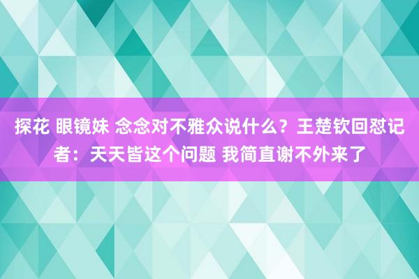 探花 眼镜妹 念念对不雅众说什么？王楚钦回怼记者：天天皆这个问题 我简直谢不外来了