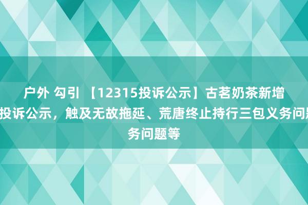 户外 勾引 【12315投诉公示】古茗奶茶新增2件投诉公示，触及无故拖延、荒唐终止持行三包义务问题等