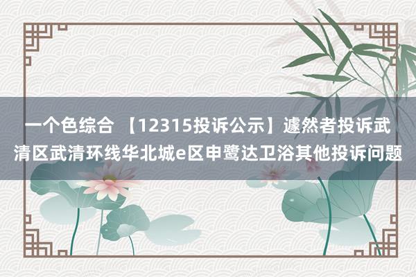 一个色综合 【12315投诉公示】遽然者投诉武清区武清环线华北城e区申鹭达卫浴其他投诉问题