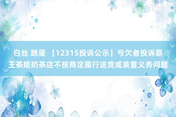 白丝 跳蛋 【12315投诉公示】亏欠者投诉霸王茶姬奶茶店不按商定履行送货或装置义务问题