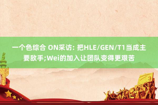 一个色综合 ON采访: 把HLE/GEN/T1当成主要敌手;Wei的加入让团队变得更艰苦