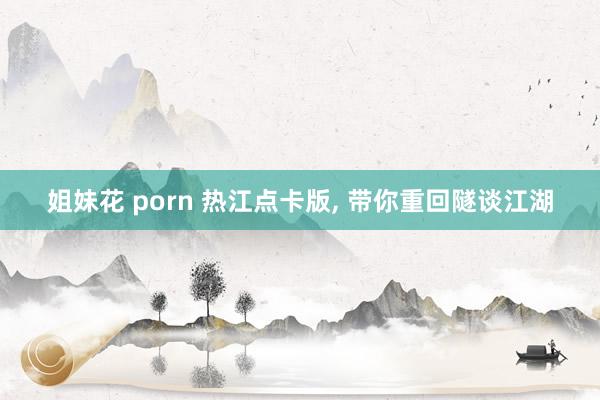 姐妹花 porn 热江点卡版， 带你重回隧谈江湖