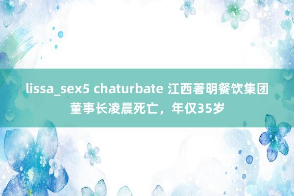 lissa_sex5 chaturbate 江西著明餐饮集团董事长凌晨死亡，年仅35岁