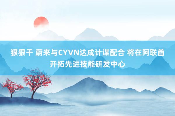 狠狠干 蔚来与CYVN达成计谋配合 将在阿联酋开拓先进技能研发中心