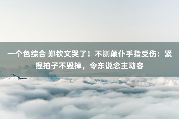 一个色综合 郑钦文哭了！不测颠仆手指受伤：紧捏拍子不毁掉，令东说念主动容