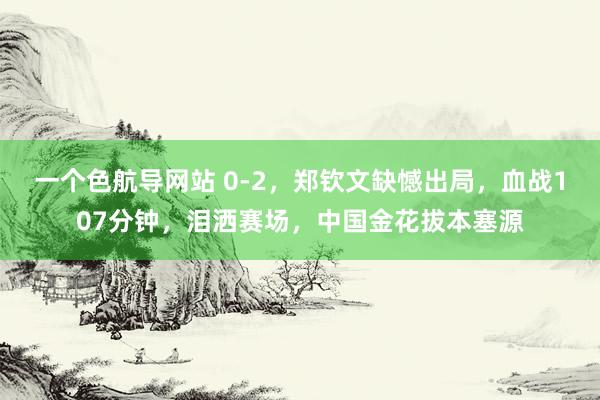 一个色航导网站 0-2，郑钦文缺憾出局，血战107分钟，泪洒赛场，中国金花拔本塞源