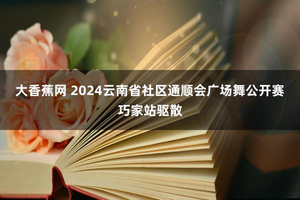 大香蕉网 2024云南省社区通顺会广场舞公开赛巧家站驱散