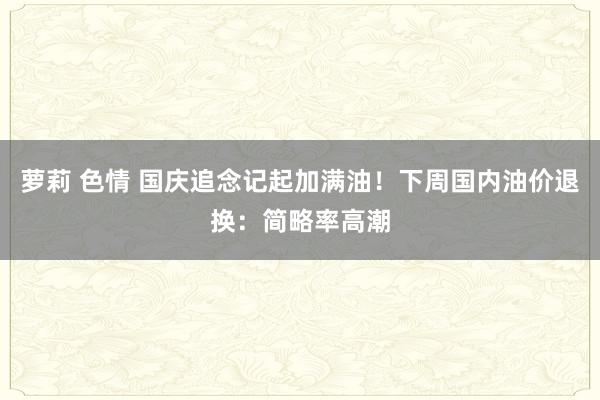 萝莉 色情 国庆追念记起加满油！下周国内油价退换：简略率高潮