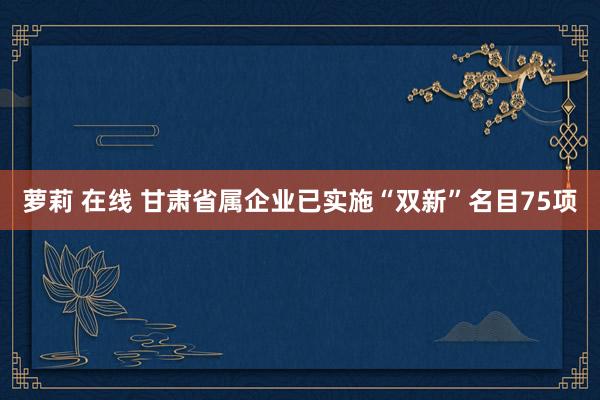 萝莉 在线 甘肃省属企业已实施“双新”名目75项