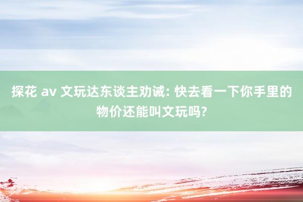 探花 av 文玩达东谈主劝诫: 快去看一下你手里的物价还能叫文玩吗?