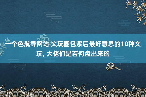 一个色航导网站 文玩圈包浆后最好意思的10种文玩， 大佬们是若何盘出来的