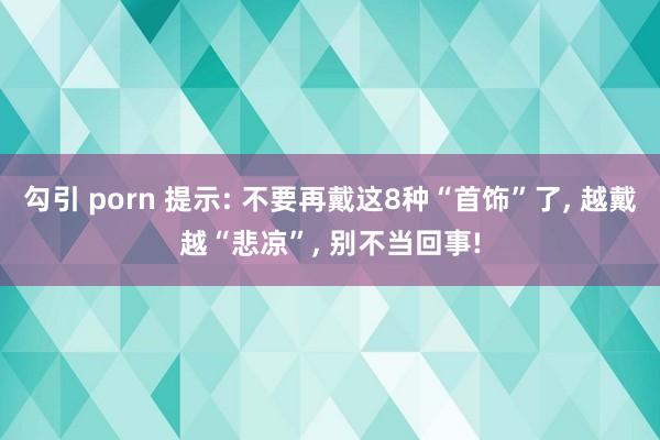 勾引 porn 提示: 不要再戴这8种“首饰”了， 越戴越“悲凉”， 别不当回事!