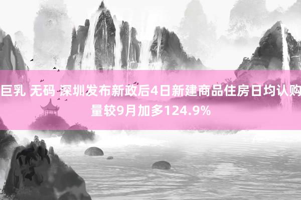 巨乳 无码 深圳发布新政后4日新建商品住房日均认购量较9月加多124.9%