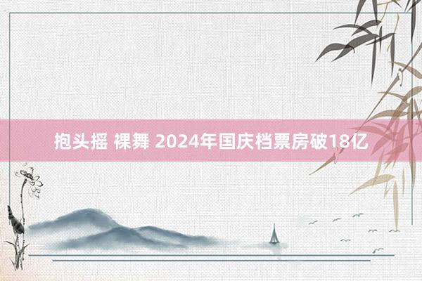 抱头摇 裸舞 2024年国庆档票房破18亿