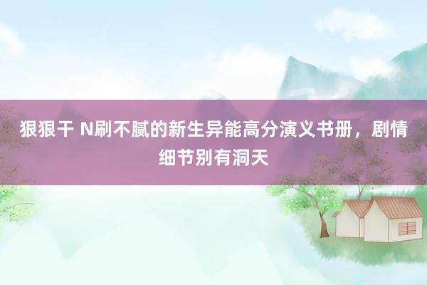 狠狠干 N刷不腻的新生异能高分演义书册，剧情细节别有洞天