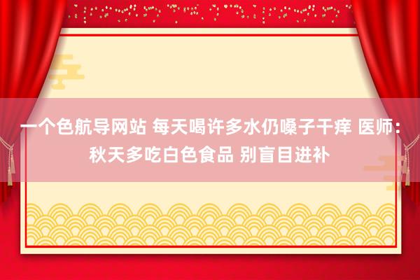 一个色航导网站 每天喝许多水仍嗓子干痒 医师：秋天多吃白色食品 别盲目进补