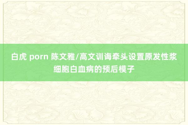 白虎 porn 陈文雅/高文训诲牵头设置原发性浆细胞白血病的预后模子