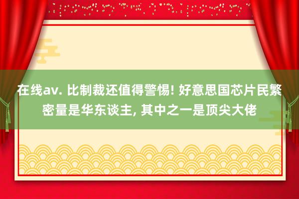 在线av. 比制裁还值得警惕! 好意思国芯片民繁密量是华东谈主， 其中之一是顶尖大佬