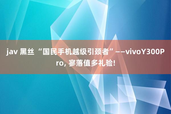 jav 黑丝 “国民手机越级引颈者”——vivoY300Pro， 寥落值多礼验!