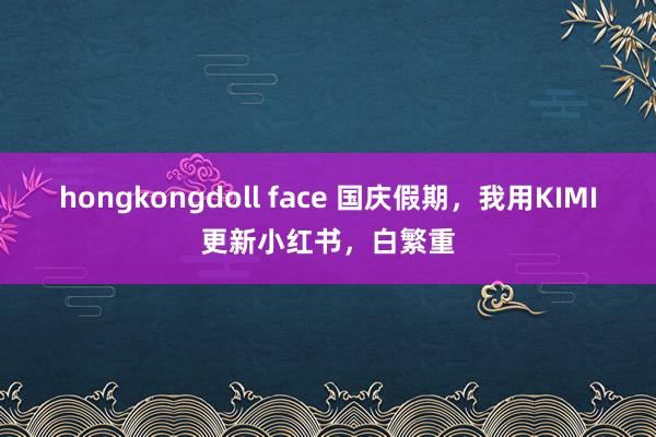 hongkongdoll face 国庆假期，我用KIMI更新小红书，白繁重