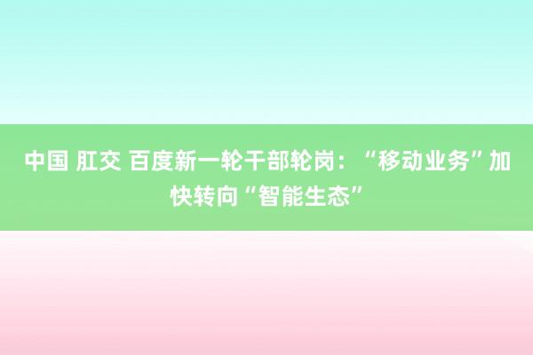 中国 肛交 百度新一轮干部轮岗：“移动业务”加快转向“智能生态”