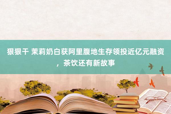 狠狠干 茉莉奶白获阿里腹地生存领投近亿元融资，茶饮还有新故事