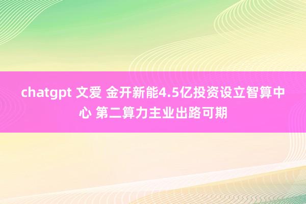 chatgpt 文爱 金开新能4.5亿投资设立智算中心 第二算力主业出路可期