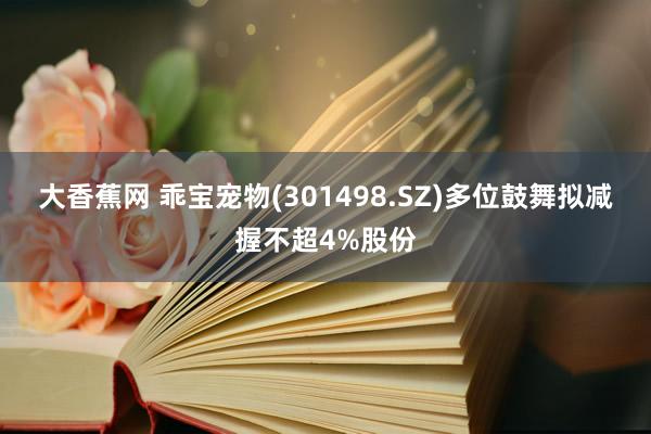 大香蕉网 乖宝宠物(301498.SZ)多位鼓舞拟减握不超4%股份