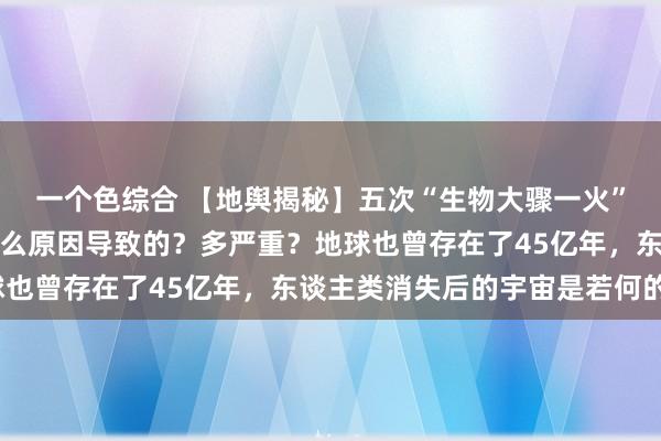 一个色综合 【地舆揭秘】五次“生物大骤一火”齐发生在什么时候，什么原因导致的？多严重？地球也曾存在了45亿年，东谈主类消失后的宇宙是若何的？