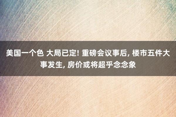 美国一个色 大局已定! 重磅会议事后， 楼市五件大事发生， 房价或将超乎念念象