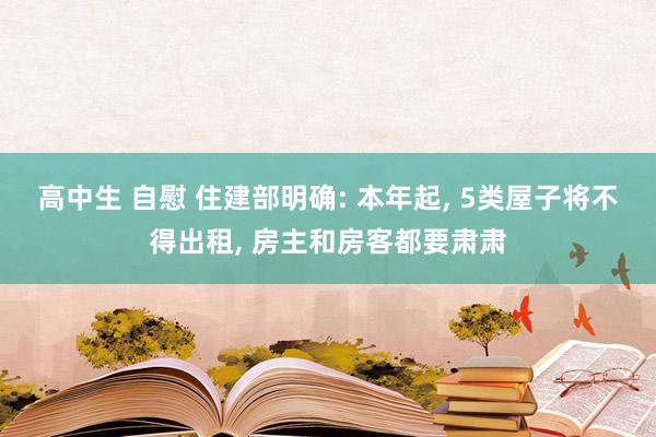 高中生 自慰 住建部明确: 本年起， 5类屋子将不得出租， 房主和房客都要肃肃