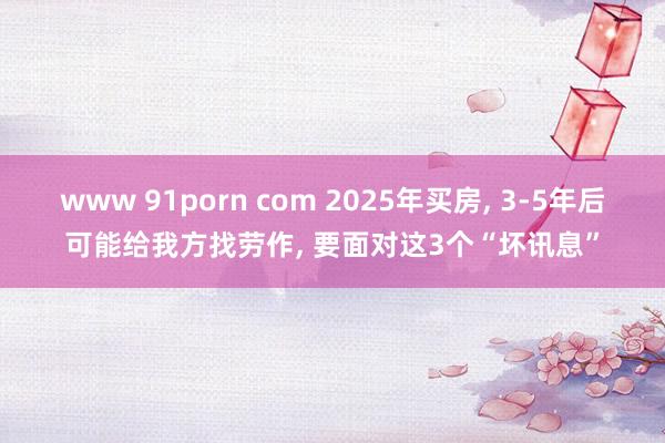 www 91porn com 2025年买房， 3-5年后可能给我方找劳作， 要面对这3个“坏讯息”