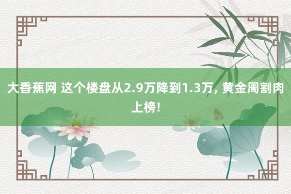 大香蕉网 这个楼盘从2.9万降到1.3万， 黄金周割肉上榜!