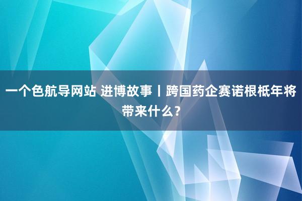 一个色航导网站 进博故事丨跨国药企赛诺根柢年将带来什么？