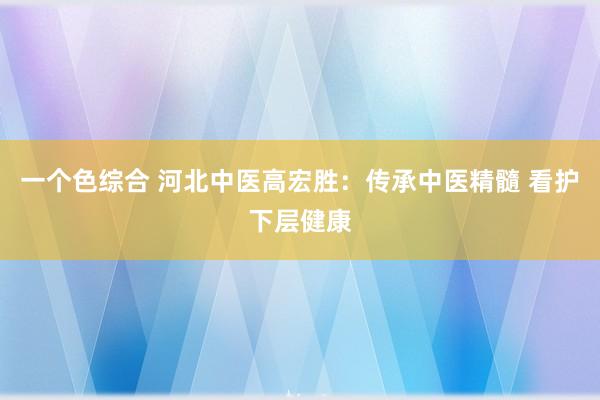 一个色综合 河北中医高宏胜：传承中医精髓 看护下层健康