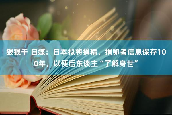 狠狠干 日媒：日本拟将捐精、捐卵者信息保存100年，以便后东谈主“了解身世”