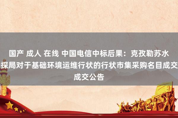 国产 成人 在线 中国电信中标后果：克孜勒苏水文勘探局对于基础环境运维行状的行状市集采购名目成交公告