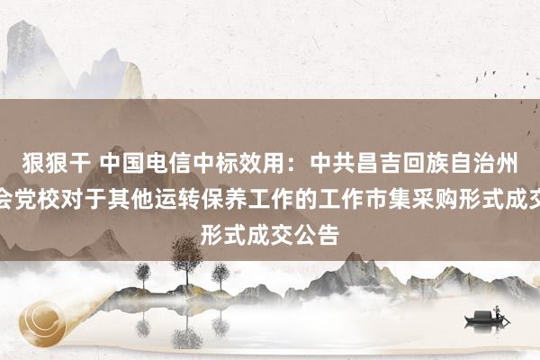 狠狠干 中国电信中标效用：中共昌吉回族自治州委员会党校对于其他运转保养工作的工作市集采购形式成交公告