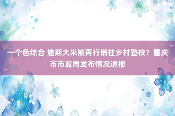 一个色综合 逾期大米被再行销往乡村塾校？重庆市市监局发布情况通报