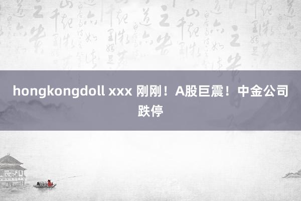 hongkongdoll xxx 刚刚！A股巨震！中金公司跌停