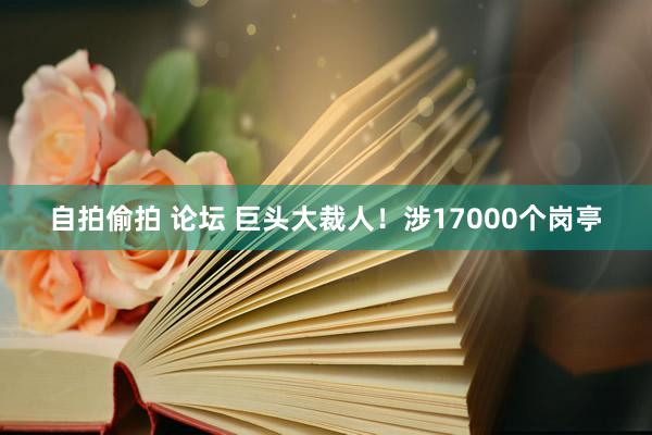 自拍偷拍 论坛 巨头大裁人！涉17000个岗亭