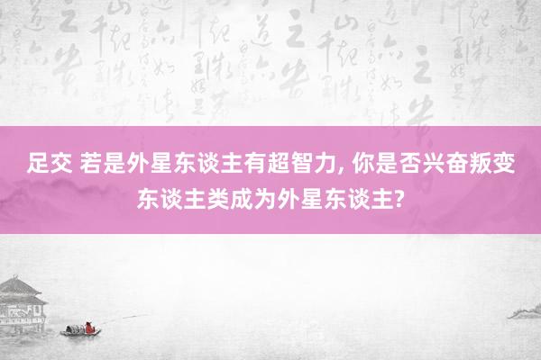 足交 若是外星东谈主有超智力， 你是否兴奋叛变东谈主类成为外星东谈主?