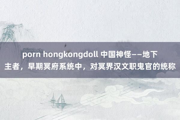 porn hongkongdoll 中国神怪——地下主者，早期冥府系统中，对冥界汉文职鬼官的统称